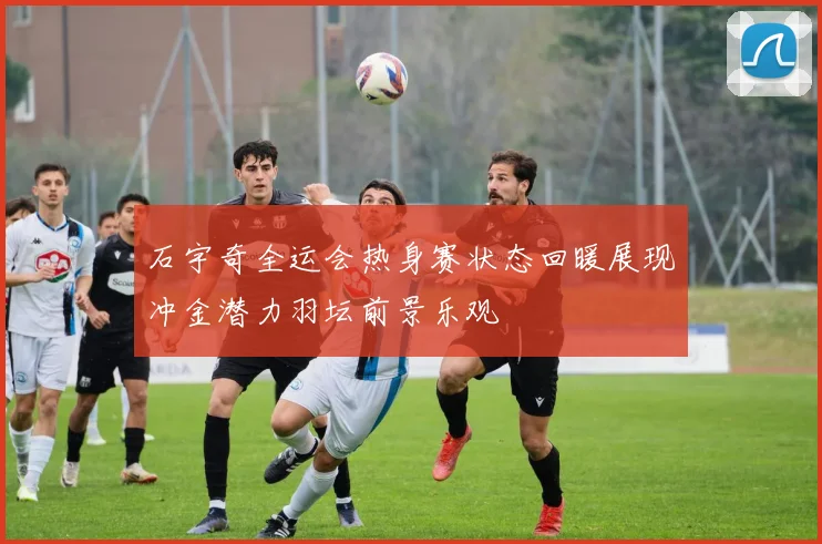 石宇奇全运会热身赛状态回暖展现冲金潜力羽坛前景乐观