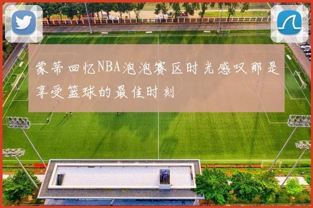 蒙蒂回忆NBA泡泡赛区时光感叹那是享受篮球的最佳时刻
